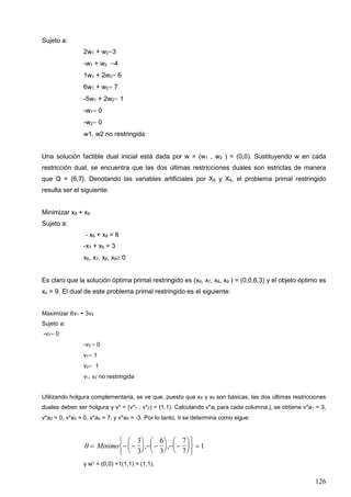 126
Sujeto a:
2w1 + w2=3
-w1 + w2 =4
1w1 + 2w2= 6
6w1 + w2= 7
-5w1 + 2w2= 1
-w1= 0
-w2= 0
w1, w2 no restringida
Una solución factible dual inicial está dada por w = (w1 , w2 ) = (0,0). Sustituyendo w en cada
restricción dual, se encuentra que las dos últimas restricciones duales son estrictas de manera
que Q = {6,7}. Denotando las variables artificiales por X8 y X9, el problema primal restringido
resulta ser el siguiente:
Minimizar x8 + x9
Sujeto a:
- x6 + x8 = 6
-x7 + x9 = 3
x6, x7, x8, x9 0
Es claro que la solución óptima primal restringido es (x6, x7, x8, x9 ) = (0,0,6,3) y el objeto óptimo es
xo = 9. El dual de este problema primal restringido es el siguiente:
Maximizar 6v1 + 3v2
Sujeto a:
-v1= 0
-v2 = 0
v1= 1
v2= 1
v1, v2 no restringida
Utilizando holgura complementaria, se ve que, puesto que x8 y x9 son básicas, las dos últimas restricciones
duales deben ser holgura y v* = (v*1 , v*2) = (1,1). Calculando v*aj para cada columna j, se obtiene v*a1 = 3,
v*a2 = 0, v*a3 = 0, v*a4 = 7, y v*a5 = -3. Por lo tanto,  se determina como sigue:
   





  





  












Minimo
3
3
6
3
7
7
1, ,
y w1 = (0,0) +1(1,1) = (1,1).
 