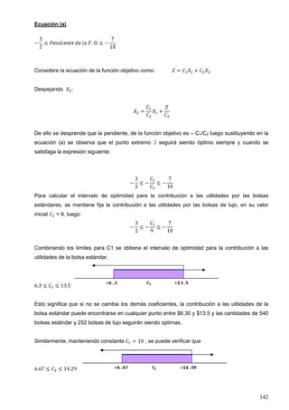 142
Ecuación (a)
Considere la ecuación de la función objetivo como: 𝑍 = 𝐶1 𝑋1 + 𝐶2 𝑋2
Despejando 𝑋2:
𝑋2 =
𝐶1
𝐶2
𝑋1 +
𝑍
𝐶2
De ello se desprende que la pendiente, de la función objetivo es – C1/C2 luego sustituyendo en la
ecuación (a) se observa que el punto extremo 3 seguirá siendo óptimo siempre y cuando se
satisfaga la expresión siguiente:
−
3
2
≤ −
𝐶1
𝐶2
≤ −
7
10
Para calcular el intervalo de optimidad para la contribución a las utilidades por las bolsas
estándares, se mantiene fija la contribución a las utilidades por las bolsas de lujo, en su valor
inicial 𝐶2 = 9, luego:
−
3
2
≤ −
𝐶1
9
≤ −
7
10
Combinando los límites para C1 se obtiene el intervalo de optimidad para la contribución a las
utilidades de la bolsa estándar.
6.3 ≤ 𝐶1 ≤ 13.5
Esto significa que si no se cambia los demás coeficientes, la contribución a las utilidades de la
bolsa estándar puede encontrarse en cualquier punto entre $6.30 y $13.5 y las cantidades de 540
bolsas estándar y 252 bolsas de lujo seguirán siendo optimas.
Similarmente, manteniendo constante 𝐶1 = 10 , se puede verificar que
6.67 ≤ 𝐶2 ≤ 14.29
 