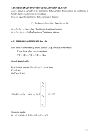 143
4.2 CAMBIOS EN LOS COEFICIENTES DE LA FUNCIÓN OBJETIVO
Aquí se calcula la variación de los coeficientes de las variables de decisión de las variables de la
función objetivo manteniendo la misma base.
Sean los siguientes coeficientes de las variables de decisión:
𝐶 = 𝐶 𝐵1, 𝐶 𝐵2 , … . , 𝐶 𝐵𝑅, … , 𝐶 𝐵𝑀 ; 𝐶 𝑚+1, 𝐶 𝑚+2, … , 𝐶 𝑛
𝐶 𝐵 = 𝐶 𝐵1, 𝐶 𝐵2 , … . , 𝐶 𝐵𝑅, … , 𝐶 𝐵𝑀 (Coeficientes de variables básicas)
𝐶 𝑁 = 𝐶 𝑚+1, 𝐶 𝑚+2, … , 𝐶 𝑛 (Coeficientes de Variables no básicas)
4.2.1 CAMBIO DEL COEFICIENTE CBr CB
Si se altera el coeficiente CBr en una cantidad CBr, el nuevo coeficiente es:
C´Br = CBr + CBr, y por consiguiente:
CB = CB1,…, CBr + CBr,…, CBm
Caso I: Maximización
En la K-ésima columna (K = m+1, m+2,... n), se tiene:
Z’K – CK ≥ 0
C’BB-1
aK – CK ≥ 0
0
.
.
.
.
),...,,...,,(
2
1
21 


























 k
mk
rk
k
k
BmBrBrBB C
Y
Y
Y
Y
CCCCC
Operando resulta:
𝑍 𝐾 − 𝐶 𝐾 + ∆𝐶 𝐵𝑟 𝑌𝑟𝐾 ≥ 0 ; K = m+1, m+2,…, n(1)
 