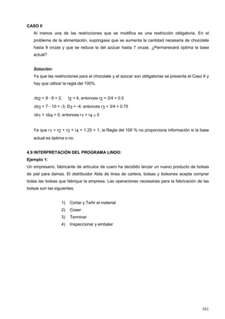 161
CASO II
Al menos una de las restricciones que se modifica es una restricción obligatoria. En el
problema de la alimentación, supóngase que se aumenta la cantidad necesaria de chocolate
hasta 8 onzas y que se reduce la del azúcar hasta 7 onzas. ¿Permanecerá óptima la base
actual?
Solución:
Ya que las restricciones para el chocolate y el azúcar son obligatorias se presenta el Caso II y
hay que utilizar la regla del 100%.
b2 = 8 - 6 = 2, I2 = 4, entonces r2 = 2/4 = 0.5
b3 = 7 - 10 = -3, D3 = -4, entonces r3 = 3/4 = 0.75
b1 = b4 = 0, entonces r1 = r4 = 0
Ya que r1 + r2 + r3 + r4 = 1.25 > 1, la Regla del 100 % no proporciona información si la base
actual es óptima o no.
4.9 INTERPRETACIÓN DEL PROGRAMA LINDO:
Ejemplo 1:
Un empresario, fabricante de artículos de cuero ha decidido lanzar un nuevo producto de bolsas
de piel para damas. El distribuidor Alda de línea de cartera, bolsas y bolsones acepta comprar
todas las bolsas que fabrique la empresa. Las operaciones necesarias para la fabricación de las
bolsas son las siguientes:
1) Cortar y Teñir el material
2) Coser
3) Terminar
4) Inspeccionar y embalar
 