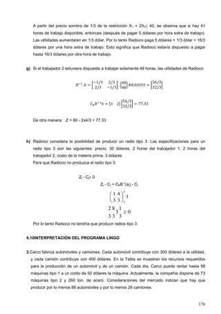 176
A partir del precio sombra de 1/3 de la restricción X1 + 2X2 40, se observa que si hay 41
horas de trabajo disponible, entonces (después de pagar 5 dólares por hora extra de trabajo).
Las utilidades aumentaran en 1/3 dólar. Por lo tanto Radioco paga 5 dólares + 1/3 dólar = 16/3
dólares por una hora extra de trabajo. Esto significa que Radioco estaría dispuesto a pagar
hasta 16/3 dólares por otra hora de trabajo.
g) Si el trabajador 2 estuviera dispuesto a trabajar solamente 48 horas, las utilidades de Radioco
𝐵−1
. 𝑏 = [
−1/3 2/3
2/3 −1/3
] . [
40
48
] #𝑅𝐴𝐷𝐼𝑂𝑆 = [
56/3
32/3
]
𝐶 𝐵 𝐵−1
𝑏 = [3 2] [
56/3
32/3
] = 77.33
De otra manera: Z = 80 - 2x4/3 = 77.33
h) Radioco considera la posibilidad de producir un radio tipo 3. Las especificaciones para un
radio tipo 3 son las siguientes: precio, 30 dólares, 2 horas del trabajador 1; 2 horas del
trabajador 2, costo de la materia prima, 3 dólares
Para que Radioco no produzca el radio tipo 3:
Zj - Cj 0
Zj - Cj = CBB-1
(aj) - Cj
3
3
4
3
1
2
2






0
3
1
3
3
8
3
2

Por lo tanto Radioco no tendría que producir radios tipo 3.
4.10INTERPRETACIÓN DEL PROGRAMA LINGO
3.Carco fabrica automóviles y camiones. Cada automóvil contribuye con 300 dólares a la utilidad,
y cada camión contribuye con 400 dólares. En la Tabla se muestran los recursos requeridos
para la producción de un automóvil y de un camión. Cada día, Carco puede rentar hasta 98
máquinas tipo 1 a un costo de 50 dólares la máquina. Actualmente, la compañía dispone de 73
máquinas tipo 2 y 260 ton. de acero. Consideraciones del mercado indican que hay que
producir por lo menos 88 automóviles y por lo menos 26 camiones.
 