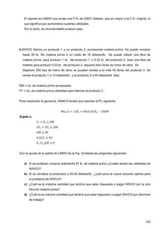 180
El reporte en LINDO nos arroja una F.O. de 32631 dólares, que es mayor a la F.O. original, lo
que significa que aumentaría nuestras utilidades.
Por lo tanto, es recomendable producir jeep.
4.WIVCO fabrica un producto 1 y un producto 2, procesando materia prima. Se puede comprar
hasta 90 lb. De materia prima a un costo de 10 dólares/lb. Se puede utilizar una libra de
materia prima, para producir 1 lb. del producto 1, ó 0.33 lb. del producto 2, Usar una libra de
materia para producir 0.33 lb. del producto 2, requiere tres horas de mano de obra. Se
disponen 200 has de mano de obra; se pueden vender a lo más 40 libras del producto 2. Se
vende el producto 1 a 13 dólares/lb., y el producto 2 a 40 dólares/lb. Sea:
RM = Lb. de materia prima procesadas
P1 = Lb. de materia prima utilizadas para fabricar el producto 2
Para maximizar la ganancia, WINCO tendrá que resolver el PL siguiente:
𝑀𝑎𝑥 𝑍 = 13𝑃1 + 40(0.33)𝑃2 − 10𝑅𝑀
Sujeto a:
𝑃1 + 𝑃2 ≤ 𝑅𝑀
2𝑃1 + 3𝑃2 ≤ 200
𝑅𝑀 ≥ 90
0.32𝑃2 ≤ 40
𝑃1, 𝑃2, 𝑅𝑀 ≥ 0
Con la ayuda de la salida de LINDO de la Fig. Conteste las preguntas siguientes:
a) Si se pudieran comprar solamente 87 lb. de materia prima ¿Cuáles serían las utilidades de
WIVCO?
b) Si se vendiera el producto2 a 39.50 dólares/lb., ¿cuál sería la nueva solución optima para
el problema de WIVCO?
c) ¿Cuál es la máxima cantidad que tendría que estar dispuesta a pagar WIVCO por la otra
libra de materia prima?
d) ¿Cuál es la máxima cantidad que tendría que estar dispuesto a pagar WIVCO por otra hora
de trabajo?
 