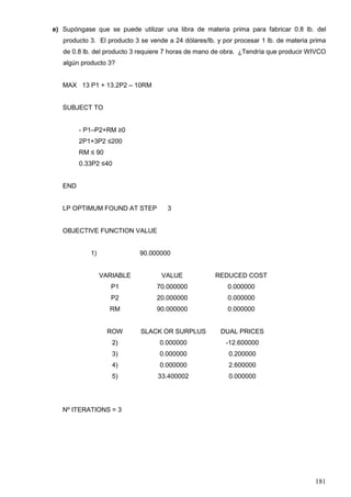 181
e) Supóngase que se puede utilizar una libra de materia prima para fabricar 0.8 lb. del
producto 3. El producto 3 se vende a 24 dólares/lb. y por procesar 1 lb. de materia prima
de 0.8 lb. del producto 3 requiere 7 horas de mano de obra. ¿Tendría que producir WIVCO
algún producto 3?
MAX 13 P1 + 13.2P2 – 10RM
SUBJECT TO
- P1–P2+RM ≥0
2P1+3P2 ≤200
RM ≤ 90
0.33P2 ≤40
END
LP OPTIMUM FOUND AT STEP 3
OBJECTIVE FUNCTION VALUE
1) 90.000000
VARIABLE VALUE REDUCED COST
P1 70.000000 0.000000
P2 20.000000 0.000000
RM 90.000000 0.000000
ROW SLACK OR SURPLUS DUAL PRICES
2) 0.000000 -12.600000
3) 0.000000 0.200000
4) 0.000000 2.600000
5) 33.400002 0.000000
Nº ITERATIONS = 3
 