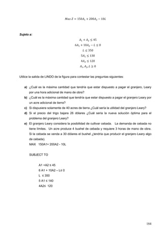184
𝑀𝑎𝑥 𝑍 = 150𝐴1 + 200𝐴2 − 10𝐿
Sujeto a:
𝐴1 + 𝐴2 ≤ 45
6𝐴1 + 10𝐴2 − 𝐿 ≤ 0
𝐿 ≤ 350
5𝐴1 ≤ 130
4𝐴2 ≤ 120
𝐴1, 𝐴2, 𝐿 ≥ 0
Utilice la salida de LINDO de la figura para contestar las preguntas siguientes:
a) ¿Cuál es la máxima cantidad que tendría que estar dispuesto a pagar el granjero, Leary
por una hora adicional de mano de obra?
b) ¿Cuál es la máxima cantidad que tendría que estar dispuesto a pagar el granjero Leary por
un acre adicional de tierra?
c) Si dispusiera solamente de 40 acres de tierra ¿Cuál sería la utilidad del granjero Leary?
d) Si el precio del trigo bajara 26 dólares ¿Cuál sería la nueva solución óptima para el
problema del granjero Leary?
e) El granjero Leary considera la posibilidad de cultivar cebada. La demanda de cebada no
tiene límites. Un acre produce 4 bushel de cebada y requiere 3 horas de mano de obra.
Si la cebada se venda a 30 dólares el bushel ¿tendría que producir el granjero Leary algo
de cebada).
MAX 150A1+ 200A2 - 10L
SUBJECT TO
A1 +A2 ≤ 45
6 A1 + 10A2 – L≤ 0
L ≤ 350
5 A1 ≤ 140
4A2≤ 120
 