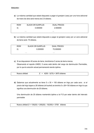 186
Solución:
a) La máxima cantidad que estará dispuesto a pagar el granjero Leary por una hora adicional
de mano de obra será menos de 2.5 dólares.
ROW SLACK OR SURPLUS DUAL PRICES
4) 0.000000 2.500000
… ...
b) La máxima cantidad que estará dispuesto a pagar el granjero Leary por un acre adicional
de tierra será: 75 dólares.
ROW SLACK OR SURPLUS DUAL PRICES
2) 0.000000 75.000000
… …
c) Si se dispusieran 40 acres de tierra, tendríamos 5 acres de tierra menos.
Observando el reporte LINDO, 5 acres está dentro del rango de disminución Permisible,
por lo que la solución actual permanecerá siendo óptima.
Nueva utilidad Z = 4250 - 5(75) = 3875 dólares
d) Sabemos que actualmente se tiene 5 x 30 = 150 dólares en trigo por cada acre ; si el
precio del trigo bajara a 26 dólares (el bushel) se tendría 5 x 26=130 dólares en trigo lo que
significa una disminución de 20 dólares.
Una disminución de 20 dólares mantendrá óptima a la F.O por estar dentro del intervalo
permisible
Nueva utilidad Z = 130(25) + 200(20) - 10(350) = 3750 dólares
 