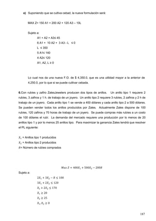 187
e) Suponiendo que se cultiva cebad, la nueva formulación será:
MAX Z= 150 A1 + 200 A2 + 120 A3 – 10L
Sujeto a:
A1 + A2 + A3≤ 45
6 A1 + 10 A2 + 3 A3 - L ≤ 0
L ≤ 350
5 A1≤ 140
4 A2≤ 120
A1, A2, L ≥ 0
Lo cual nos da una nueva F.O. de $ 4,350.0, que es una utilidad mayor a la anterior de
4,250.0, por lo que si se puede cultivar cebada.
6.Con rubíes y zafiro ZalesJewelers producen dos tipos de anillos. Un anillo tipo 1 requiere 2
rubíes, 3 zafiros y 1 h. de trabajo de un joyero. Un anillo tipo 2 requiere 3 rubíes, 2 zafiros y 2 h de
trabajo de un joyero. Cada anillo tipo 1 se vende a 400 dólares y cada anillo tipo 2 a 500 dólares.
Se pueden vender todos los anillos producidos por Zales. Actualmente Zales dispone de 100
rubíes, 120 zafiros y 70 horas de trabajo de un joyero. Se puede compras más rubíes a un costo
de 100 dólares el rubí. La demanda del mercado requiere una producción por lo menos de 20
anillos tipo 1 y por lo menos 25 anillos tipo. Para maximizar la ganancia Zales tendrá que resolver
el PL siguiente:
𝑋1 = Anillos tipo 1 producidos
𝑋2 = Anillos tipo 2 producidos
𝑅= Número de rubíes comprados
𝑀𝑎𝑥 𝑍 = 400𝑋1 + 500𝑋2 − 200𝑅
Sujeto a:
2𝑋1 + 3𝑋2 − 𝑅 ≤ 100
3𝑋1 + 2𝑋2 ≤ 120
𝑋1 + 2𝑋2 ≤ 170
𝑋1 ≥ 20
𝑋2 ≥ 25
𝑋1, 𝑋2 ≥ 0
 