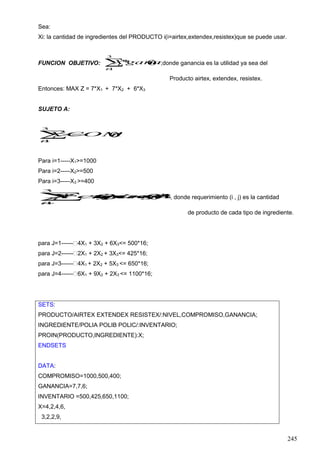 245
Sea:
Xi: la cantidad de ingredientes del PRODUCTO i(i=airtex,extendex,resistex)que se puede usar.
FUNCION OBJETIVO: 
3
1
)(*
i
i iganaciaX ;donde ganancia es la utilidad ya sea del
Producto airtex, extendex, resistex.
Entonces: MAX Z = 7*X1 + 7*X2 + 6*X3
SUJETO A:


3
1
)(
i
i iCOMPROMISOX
Para i=1-----X1>=1000
Para i=2-----X2>=500
Para i=3-----X3 >=400


3
1
16*)(),(*
i
i jinventariojitorequerimenX , donde requerimiento (i , j) es la cantidad
de producto de cada tipo de ingrediente.
para J=1------ 4X1 + 3X2 + 6X3<= 500*16;
para J=2------ 2X1 + 2X2 + 3X3<= 425*16;
para J=3------ 4X1 + 2X2 + 5X3 <= 650*16;
para J=4------ 6X1 + 9X2 + 2X3 <= 1100*16;
SETS:
PRODUCTO/AIRTEX EXTENDEX RESISTEX/:NIVEL,COMPROMISO,GANANCIA;
INGREDIENTE/POLIA POLIB POLIC/:INVENTARIO;
PROIN(PRODUCTO,INGREDIENTE):X;
ENDSETS
DATA:
COMPROMISO=1000,500,400;
GANANCIA=7,7,6;
INVENTARIO =500,425,650,1100;
X=4,2,4,6,
3,2,2,9,
 
