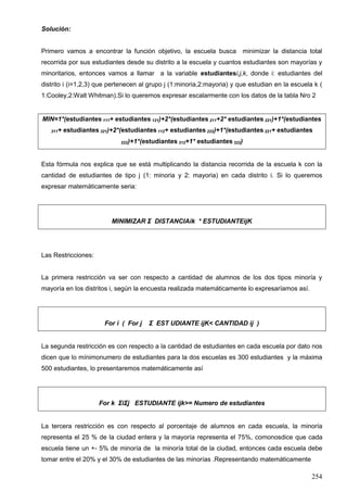 254
Solución:
Primero vamos a encontrar la función objetivo, la escuela busca minimizar la distancia total
recorrida por sus estudiantes desde su distrito a la escuela y cuantos estudiantes son mayorías y
minoritarios, entonces vamos a llamar a la variable estudiantesi,j,k, donde i: estudiantes del
distrito i (i=1,2,3) que pertenecen al grupo j (1:minoria,2:mayoria) y que estudian en la escuela k (
1:Cooley,2:Walt Whitman).Si lo queremos expresar escalarmente con los datos de la tabla Nro 2
MIN=1*(estudiantes 111+ estudiantes 121)+2*(estudiantes 211+2* estudiantes 221)+1*(estudiantes
311+ estudiantes 321)+2*(estudiantes 112+ estudiantes 222)+1*(estudiantes 221+ estudiantes
222)+1*(estudiantes 312+1* estudiantes 322)
Esta fórmula nos explica que se está multiplicando la distancia recorrida de la escuela k con la
cantidad de estudiantes de tipo j (1: minoria y 2: mayoria) en cada distrito i. Si lo queremos
expresar matemáticamente seria:
MINIMIZAR Σ DISTANCIAik * ESTUDIANTEijK
Las Restricciones:
La primera restricción va ser con respecto a cantidad de alumnos de los dos tipos minoría y
mayoría en los distritos i, según la encuesta realizada matemáticamente lo expresaríamos así.
For i ( For j Σ EST UDIANTE ijK< CANTIDAD ij )
La segunda restricción es con respecto a la cantidad de estudiantes en cada escuela por dato nos
dicen que lo mínimonumero de estudiantes para la dos escuelas es 300 estudiantes y la máxima
500 estudiantes, lo presentaremos matemáticamente así
For k ΣiΣj ESTUDIANTE ijk>= Numero de estudiantes
La tercera restricción es con respecto al porcentaje de alumnos en cada escuela, la minoría
representa el 25 % de la ciudad entera y la mayoría representa el 75%, comonosdice que cada
escuela tiene un +- 5% de minoría de la minoría total de la ciudad, entonces cada escuela debe
tomar entre el 20% y el 30% de estudiantes de las minorías .Representando matemáticamente
 