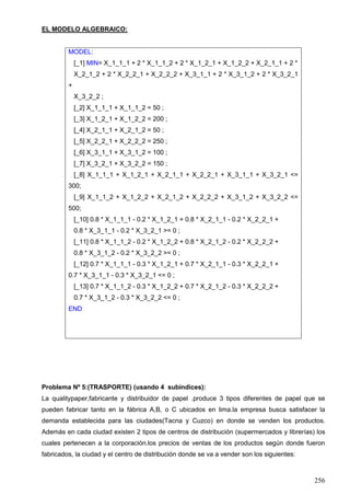 256
EL MODELO ALGEBRAICO:
MODEL:
[_1] MIN= X_1_1_1 + 2 * X_1_1_2 + 2 * X_1_2_1 + X_1_2_2 + X_2_1_1 + 2 *
X_2_1_2 + 2 * X_2_2_1 + X_2_2_2 + X_3_1_1 + 2 * X_3_1_2 + 2 * X_3_2_1
+
X_3_2_2 ;
[_2] X_1_1_1 + X_1_1_2 = 50 ;
[_3] X_1_2_1 + X_1_2_2 = 200 ;
[_4] X_2_1_1 + X_2_1_2 = 50 ;
[_5] X_2_2_1 + X_2_2_2 = 250 ;
[_6] X_3_1_1 + X_3_1_2 = 100 ;
[_7] X_3_2_1 + X_3_2_2 = 150 ;
[_8] X_1_1_1 + X_1_2_1 + X_2_1_1 + X_2_2_1 + X_3_1_1 + X_3_2_1 <=
300;
[_9] X_1_1_2 + X_1_2_2 + X_2_1_2 + X_2_2_2 + X_3_1_2 + X_3_2_2 <=
500;
[_10] 0.8 * X_1_1_1 - 0.2 * X_1_2_1 + 0.8 * X_2_1_1 - 0.2 * X_2_2_1 +
0.8 * X_3_1_1 - 0.2 * X_3_2_1 >= 0 ;
[_11] 0.8 * X_1_1_2 - 0.2 * X_1_2_2 + 0.8 * X_2_1_2 - 0.2 * X_2_2_2 +
0.8 * X_3_1_2 - 0.2 * X_3_2_2 >= 0 ;
[_12] 0.7 * X_1_1_1 - 0.3 * X_1_2_1 + 0.7 * X_2_1_1 - 0.3 * X_2_2_1 +
0.7 * X_3_1_1 - 0.3 * X_3_2_1 <= 0 ;
[_13] 0.7 * X_1_1_2 - 0.3 * X_1_2_2 + 0.7 * X_2_1_2 - 0.3 * X_2_2_2 +
0.7 * X_3_1_2 - 0.3 * X_3_2_2 <= 0 ;
END
Problema Nº 5:(TRASPORTE) (usando 4 subíndices):
La qualitypaper,fabricante y distribuidor de papel .produce 3 tipos diferentes de papel que se
pueden fabricar tanto en la fábrica A,B, o C ubicados en lima.la empresa busca satisfacer la
demanda establecida para las ciudades(Tacna y Cuzco) en donde se venden los productos.
Además en cada ciudad existen 2 tipos de centros de distribución (supermercados y librerías) los
cuales pertenecen a la corporación.los precios de ventas de los productos según donde fueron
fabricados, la ciudad y el centro de distribución donde se va a vender son los siguientes:
 