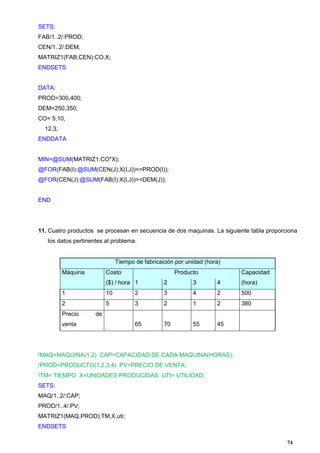 74
SETS:
FAB/1..2/:PROD;
CEN/1..2/:DEM;
MATRIZ1(FAB,CEN):CO,X;
ENDSETS
DATA:
PROD=300,400;
DEM=250,350;
CO= 5,10,
12,3;
ENDDATA
MIN=@SUM(MATRIZ1:CO*X);
@FOR(FAB(I):@SUM(CEN(J):X(I,J))<=PROD(I));
@FOR(CEN(J):@SUM(FAB(I):X(I,J))>=DEM(J));
END
11. Cuatro productos se procesan en secuencia de dos maquinas. La siguiente tabla proporciona
los datos pertinentes al problema.
Tiempo de fabricación por unidad (hora)
Máquina Costo
($) / hora
Producto Capacidad
(hora)1 2 3 4
1 10 2 3 4 2 500
2 5 3 2 1 2 380
Precio de
venta 65 70 55 45
!MAQ=MAQUINA(1,2) CAP=CAPACIDAD DE CADA MAQUINA(HORAS);
!PROD=PRODUCTO(1,2,3,4) PV=PRECIO DE VENTA;
!TM= TIEMPO X=UNIDADES PRODUCIDAS UTI= UTILIDAD;
SETS:
MAQ/1..2/:CAP;
PROD/1..4/:PV;
MATRIZ1(MAQ,PROD):TM,X,uti;
ENDSETS
 