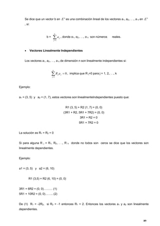 89
Se dice que un vector b en n
E es una combinación lineal de los vectores a1, a2,. . ., a k en n
E
, si:
b = 
k
j
ja
1
, donde α1, α2,. . ., α k son números reales.
• Vectores Linealmente Independientes
Los vectores a1, a2,. . ., a k de dimensión n son linealmente independientes si:
0
1

k
j
jjaR , implica que R j=0 para j = 1, 2,. . ., k
Ejemplo:
a1 = (3, 5) y a2 = (1, 7), estos vectores son linealmenteIndependientes puesto que:
R1 (3, 5) + R2 (1, 7) = (0, 0)
(3R1 + R2, 5R1 + 7R2) = (0, 0)
3R1 + R2 = 0
5R1 + 7R2 = 0
La solución es R1 = R2 = 0
Si para alguna R j = R1, R2,. . ., R k donde no todos son ceros se dice que los vectores son
linealmente dependientes.
Ejemplo:
a1 = (3, 5) y a2 = (6, 10)
R1 (3,5) + R2 (6, 10) = (0, 0)
3R1 + 6R2 = (0, 0)……… (1)
5R1 + 10R2 = (0, 0)…….. (2)
De (1) R1 = -2R2, si R2 = -1 entonces R1 = 2. Entonces los vectores a1 y a2 son linealmente
dependientes.
 