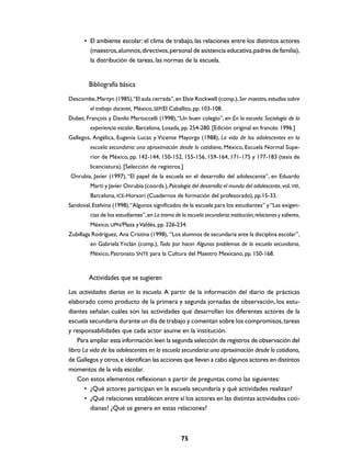 • El ambiente escolar: el clima de trabajo, las relaciones entre los distintos actores
        (maestros, alumnos, directivos, personal de asistencia educativa, padres de familia),
        la distribución de tareas, las normas de la escuela.


        Bibliografía básica
Descombe, Martyn (1985),“El aula cerrada”, en Elsie Rockwell (comp.), Ser maestro, estudios sobre
         el trabajo docente, México, SEP/El Caballito, pp. 103-108.
Dubet, François y Danilo Martuccelli (1998), “Un buen colegio”, en En la escuela. Sociología de la
         experiencia escolar, Barcelona, Losada, pp. 254-280. [Edición original en francés: 1996.]
Gallegos, Angélica, Eugenia Lucas y Vicente Mayorga (1988), La vida de los adolescentes en la
         escuela secundaria: una aproximación desde lo cotidiano, México, Escuela Normal Supe-
         rior de México, pp. 142-144, 150-152, 155-156, 159-164, 171-175 y 177-183 (tesis de
         licenciatura). [Selección de registros.]
Onrubia, Javier (1997), “El papel de la escuela en el desarrollo del adolescente”, en Eduardo
         Martí y Javier Onrubia (coords.), Psicología del desarrollo: el mundo del adolescente, vol. VIII,
         Barcelona, ICE-Horsori (Cuadernos de formación del profesorado), pp.15-33.
Sandoval, Etelvina (1998), “Algunos significados de la escuela para los estudiantes” y “Las exigen-
         cias de los estudiantes”, en La trama de la escuela secundaria: institución, relaciones y saberes,
         México, UPN/Plaza y Valdés, pp. 226-234.
Zubillaga Rodríguez, Ana Cristina (1998), “Los alumnos de secundaria ante la disciplina escolar”,
         en Gabriela Ynclán (comp.), Todo por hacer. Algunos problemas de la escuela secundaria,
         México, Patronato SNTE para la Cultura del Maestro Mexicano, pp. 150-168.



        Actividades que se sugieren
Las actividades diarias en la escuela. A partir de la información del diario de prácticas
elaborado como producto de la primera y segunda jornadas de observación, los estu-
diantes señalan cuáles son las actividades que desarrollan los diferentes actores de la
escuela secundaria durante un día de trabajo y comentan sobre los compromisos, tareas
y responsabilidades que cada actor asume en la institución.
    Para ampliar esta información leen la segunda selección de registros de observación del
libro La vida de los adolescentes en la escuela secundaria: una aproximación desde lo cotidiano,
de Gallegos y otros, e identifican las acciones que llevan a cabo algunos actores en distintos
momentos de la vida escolar.
    Con estos elementos reflexionan a partir de preguntas como las siguientes:
       • ¿Qué actores participan en la escuela secundaria y qué actividades realizan?
       • ¿Qué relaciones establecen entre sí los actores en las distintas actividades coti-
         dianas? ¿Qué se genera en estas relaciones?



                                                   75
 