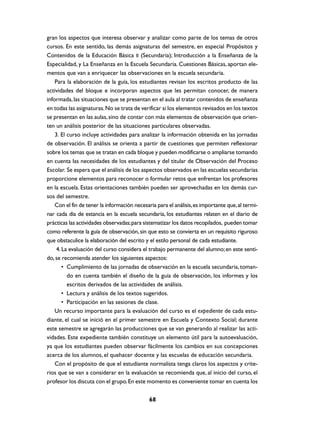 gran los aspectos que interesa observar y analizar como parte de los temas de otros
cursos. En este sentido, las demás asignaturas del semestre, en especial Propósitos y
Contenidos de la Educación Básica II (Secundaria); Introducción a la Enseñanza de la
Especialidad, y La Enseñanza en la Escuela Secundaria. Cuestiones Básicas, aportan ele-
mentos que van a enriquecer las observaciones en la escuela secundaria.
    Para la elaboración de la guía, los estudiantes revisan los escritos producto de las
actividades del bloque e incorporan aspectos que les permitan conocer, de manera
informada, las situaciones que se presentan en el aula al tratar contenidos de enseñanza
en todas las asignaturas. No se trata de verificar si los elementos revisados en los textos
se presentan en las aulas, sino de contar con más elementos de observación que orien-
ten un análisis posterior de las situaciones particulares observadas.
    3. El curso incluye actividades para analizar la información obtenida en las jornadas
de observación. El análisis se orienta a partir de cuestiones que permiten reflexionar
sobre los temas que se tratan en cada bloque y pueden modificarse o ampliarse tomando
en cuenta las necesidades de los estudiantes y del titular de Observación del Proceso
Escolar. Se espera que el análisis de los aspectos observados en las escuelas secundarias
proporcione elementos para reconocer o formular retos que enfrentan los profesores
en la escuela. Estas orientaciones también pueden ser aprovechadas en los demás cur-
sos del semestre.
    Con el fin de tener la información necesaria para el análisis, es importante que, al termi-
nar cada día de estancia en la escuela secundaria, los estudiantes relaten en el diario de
prácticas las actividades observadas; para sistematizar los datos recopilados, pueden tomar
como referente la guía de observación, sin que esto se convierta en un requisito riguroso
que obstaculice la elaboración del escrito y el estilo personal de cada estudiante.
     4. La evaluación del curso considera el trabajo permanente del alumno; en este senti-
do, se recomienda atender los siguientes aspectos:
        • Cumplimiento de las jornadas de observación en la escuela secundaria, toman-
          do en cuenta también el diseño de la guía de observación, los informes y los
          escritos derivados de las actividades de análisis.
        • Lectura y análisis de los textos sugeridos.
        • Participación en las sesiones de clase.
    Un recurso importante para la evaluación del curso es el expediente de cada estu-
diante, el cual se inició en el primer semestre en Escuela y Contexto Social; durante
este semestre se agregarán las producciones que se van generando al realizar las acti-
vidades. Este expediente también constituye un elemento útil para la autoevaluación,
ya que los estudiantes pueden observar fácilmente los cambios en sus concepciones
acerca de los alumnos, el quehacer docente y las escuelas de educación secundaria.
    Con el propósito de que el estudiante normalista tenga claros los aspectos y crite-
rios que se van a considerar en la evaluación se recomienda que, al inicio del curso, el
profesor los discuta con el grupo. En este momento es conveniente tomar en cuenta los


                                              68
 