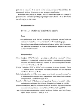 periodos de evaluación de la escuela normal para que, al planear las actividades del
curso, pueda decidirse el momento en que se asignará la calificación.
   Al finalizar una actividad, un bloque y el curso mismo, se sugiere abrir un espacio
para reflexionar acerca del aprendizaje logrado por los estudiantes y de las dificultades
que enfrentaron en el proceso.



         Bloques temáticos

         Bloque I. Los estudiantes y las actividades escolares

         Temas
      • Los adolescentes en el aula: sus intereses y expectativas, las relaciones que
        establecen entre ellos y con sus maestros, la conformación de grupos.
      • Los adolescentes ante las actividades de enseñanza: su opinión sobre las asignatu-
        ras que cursan, el interés por las clases, las actividades que realizan, la valoración
        que tienen de los maestros.


         Bibliografía básica
Alonso Tapia, Jesús (1999), “Motivación y aprendizaje en la Enseñanza Secundaria”, en César
         Coll (coord.), Psicología de la instrucción: la enseñanza y el aprendizaje en la educación
         secundaria, Barcelona, ICE-HORSORI (Cuadernos de formación del profesorado. Edu-
         cación secundaria, 15), pp. 105-118.
Arenivar Padilla, José (1992), “La defensa”, en Primer concurso de narrativa breve sobre el tema
         “La vida en la escuela”. Obra premiada, vol. I, México, Fundación SNTE para la Cultura
         del Maestro Mexicano, pp. 35-40.
Porlán, Rafael y José Martín (1998), “Cómo empezar el diario: de lo general a lo concreto”, en
         El diario del profesor. Un recurso para la investigación en el aula, Sevilla, Díada (Investiga-
         ción y enseñanza. Serie Práctica, 6), pp. 21-25.
Postic, M. y J. M. De Ketele (1998), “La observación para los profesores en formación”, en Obser-
         var las situaciones educativas, Madrid, Narcea (Educación hoy, Estudios), pp. 201-205.
Sandoval Flores, Etelvina (1998),“Los estudiantes en la escuela secundaria”, en La trama de la escuela
         secundaria: institución, relaciones y saberes, México, UPN/Plaza y Valdés, pp. 207-234.
(s/a) (1987), “Los alumnos de secundaria opinan”, en Cero en Conducta, año II, núm. 9, mayo-
         agosto, México, Educación y Cambio, pp.19-25.




                                                  69
 