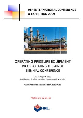 9TH INTERNATIONAL CONFERENCE 
               & EXHIBITION 2009 




    OPERATING PRESSURE EQUIPMENT 
        INCORPORATING THE AINDT  
          BIENNIAL CONFERENCE 
 
                       26‐28 August 2009 
      Holiday Inn, Surfers Paradise, Queensland, Australia 
 
           www.materialsaustralia.com.au/OPE09 




                  Platinum Sponsor 
 