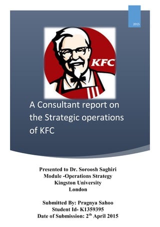 A Consultant report on
the Strategic operations
of KFC
2015
Presented to Dr. Soroosh Saghiri
Module -Operations Strategy
Kingston University
London
Submitted By: Pragnya Sahoo
Student Id- K1359395
Date of Submission: 2th
April 2015
 