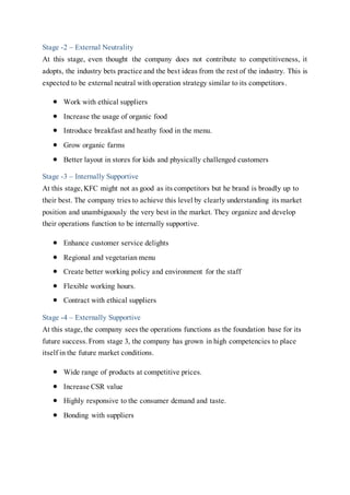 Stage -2 – External Neutrality
At this stage, even thought the company does not contribute to competitiveness, it
adopts, the industry bets practice and the best ideas from the rest of the industry. This is
expected to be external neutral with operation strategy similar to its competitors.
 Work with ethical suppliers
 Increase the usage of organic food
 Introduce breakfast and heathy food in the menu.
 Grow organic farms
 Better layout in stores for kids and physically challenged customers
Stage -3 – Internally Supportive
At this stage,KFC might not as good as its competitors but he brand is broadly up to
their best. The company tries to achieve this level by clearly understanding its market
position and unambiguously the very best in the market. They organize and develop
their operations function to be internally supportive.
 Enhance customer service delights
 Regional and vegetarian menu
 Create better working policy and environment for the staff
 Flexible working hours.
 Contract with ethical suppliers
Stage -4 – Externally Supportive
At this stage,the company sees the operations functions as the foundation base for its
future success.From stage 3, the company has grown in high competencies to place
itself in the future market conditions.
 Wide range of products at competitive prices.
 Increase CSR value
 Highly responsive to the consumer demand and taste.
 Bonding with suppliers
 