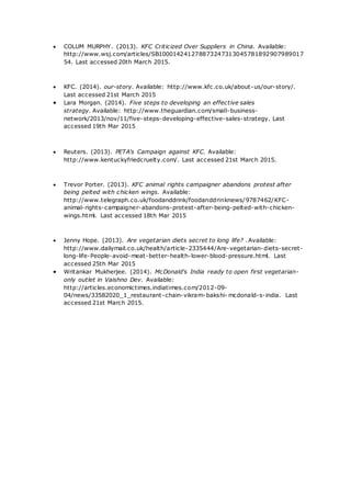  COLUM MURPHY. (2013). KFC Criticized Over Suppliers in China. Available:
http://www.wsj.com/articles/SB100014241278873247313045781892907989017
54. Last accessed 20th March 2015.
 KFC. (2014). our-story. Available: http://www.kfc.co.uk/about-us/our-story/.
Last accessed 21st March 2015
 Lara Morgan. (2014). Five steps to developing an effective sales
strategy. Available: http://www.theguardian.com/small-business-
network/2013/nov/11/five-steps-developing-effective-sales-strategy. Last
accessed 19th Mar 2015
 Reuters. (2013). PETA's Campaign against KFC. Available:
http://www.kentuckyfriedcruelty.com/. Last accessed 21st March 2015.
 Trevor Porter. (2013). KFC animal rights campaigner abandons protest after
being pelted with chicken wings. Available:
http://www.telegraph.co.uk/foodanddrink/foodanddrinknews/9787462/KFC-
animal-rights-campaigner-abandons-protest-after-being-pelted-with-chicken-
wings.html. Last accessed 18th Mar 2015
 Jenny Hope. (2013). Are vegetarian diets secret to long life? .Available:
http://www.dailymail.co.uk/health/article-2335444/Are-vegetarian-diets-secret-
long-life-People-avoid-meat-better-health-lower-blood-pressure.html. Last
accessed 25th Mar 2015
 Writankar Mukherjee. (2014). McDonald's India ready to open first vegetarian-
only outlet in Vaishno Dev. Available:
http://articles.economictimes.indiatimes.com/2012-09-
04/news/33582020_1_restaurant-chain-vikram-bakshi- mcdonald-s-india. Last
accessed 21st March 2015.
 