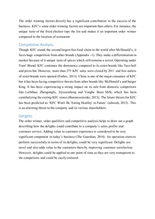 The order winning factors directly has a significant contribution to the success of the
business. KFC’s some order winning factors are important than others. For instance, the
unique taste of the fried chicken tops the list and makes it an important order winner
compared to the location of restaurant.
Competitive Analysis
Though KFC stands the second largest fast food chain in the world after McDonald’s, it
faces huge competition from other brands (Appendix -1). They make a differentiation in
market because of it unique taste of spices which still remains a secret. Operating under
Yum! Brand, KFC continues the dominance compared to its sister brands like Taco bell
and pizza hut. However, more than 275 KFC units were closed by 2011 and few outlets
of sisterbrands were opened (Forbes, 2013). China is one of the major consumer of KFC
but it has been facing competitive threats from other brands like McDonald’s and burger
King. It has been experiencing a strong impact on its sale from domestic competitors
like Laibibao, Zhengongfu, Jijixiaosheng and Yonghe Bean Milk, which has been
cannibalizing the exiting KFC stores (Businessinsider,2013). The future threatsfor KFC
has been predicted as ‘KFC Won't Be 'Eating Healthy' in Future’ (adweek, 2013). This
is an alarming threat to the company and its various shareholders.
Delights
The order winner, order qualifiers and competitive analysis helps to draw out a graph
describing how the delights could contribute to a company’s sales,profits and
customer service. Adding value to customer experience is considered to be very
significant component in today’s business (The Guardian, 2014). An operation starts to
perform successfullyin terms of its delights, could be very significant. Delights are
novel and also adds value to the customers there by improving customer satisfaction.
However, delights could be applied at one point of time as they are very transparent to
the competitors and could be easilyimitated.
 