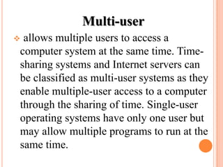 Multi-user
 allows multiple users to access a
computer system at the same time. Time-
sharing systems and Internet servers can
be classified as multi-user systems as they
enable multiple-user access to a computer
through the sharing of time. Single-user
operating systems have only one user but
may allow multiple programs to run at the
same time.
 