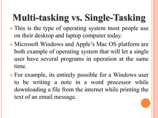 Multi-tasking vs. Single-Tasking
 This is the type of operating system most people use
on their desktop and laptop computer today.
 Microsoft Windows and Apple’s Mac OS platform are
both example of operating system that will let a single
user have several programs in operation at the same
time.
 For example, its entirely possible for a Windows user
to be writing a note in a word processor while
downloading a file from the internet while printing the
text of an email message.
 