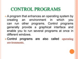 CONTROL PROGRAMS
 A program that enhances an operating system by
creating an environment in which you
can run other programs. Control programs
generally provide a graphical interface and
enable you to run several programs at once in
different windows.
 Control programs are also called operating
environments.
 