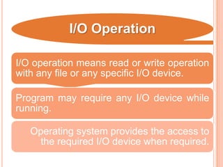 I/O Operation
I/O operation means read or write operation
with any file or any specific I/O device.
Program may require any I/O device while
running.
Operating system provides the access to
the required I/O device when required.
 