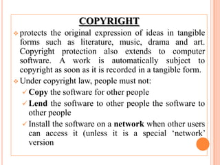 COPYRIGHT
 protects the original expression of ideas in tangible
forms such as literature, music, drama and art.
Copyright protection also extends to computer
software. A work is automatically subject to
copyright as soon as it is recorded in a tangible form.
 Under copyright law, people must not:
 Copy the software for other people
 Lend the software to other people the software to
other people
 Install the software on a network when other users
can access it (unless it is a special ‘network’
version
 