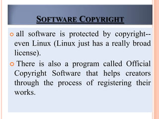 SOFTWARE COPYRIGHT
 all software is protected by copyright--
even Linux (Linux just has a really broad
license).
 There is also a program called Official
Copyright Software that helps creators
through the process of registering their
works.
 