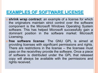 EXAMPLES OF SOFTWARE LICENSE
 shrink wrap contract: an example of a license for which
the originators maintain strict control over the software
component is the Microsoft Windows Operating System
software. This has helped Microsoft successfully gain a
dominant position in the software market: Microsoft
Licensing.
 free software license: The GNU GPL is aimed at
providing licenses with significant permissions and rights.
There are restrictions in the license -- the licensee must
pass on the receivthey provide the software. Once a piece
of software is distributed under the GPL that released
copy will always be available with the permissions and
rights received.
 