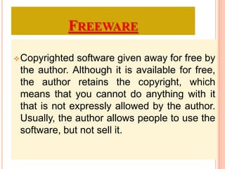 FREEWARE
Copyrighted software given away for free by
the author. Although it is available for free,
the author retains the copyright, which
means that you cannot do anything with it
that is not expressly allowed by the author.
Usually, the author allows people to use the
software, but not sell it.
 