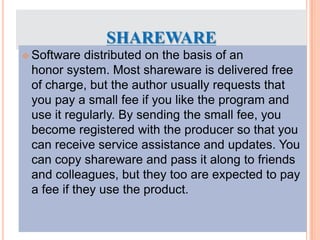 SHAREWARE
 Software distributed on the basis of an
honor system. Most shareware is delivered free
of charge, but the author usually requests that
you pay a small fee if you like the program and
use it regularly. By sending the small fee, you
become registered with the producer so that you
can receive service assistance and updates. You
can copy shareware and pass it along to friends
and colleagues, but they too are expected to pay
a fee if they use the product.
 