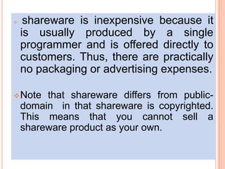  shareware is inexpensive because it
is usually produced by a single
programmer and is offered directly to
customers. Thus, there are practically
no packaging or advertising expenses.
Note that shareware differs from public-
domain in that shareware is copyrighted.
This means that you cannot sell a
shareware product as your own.
 