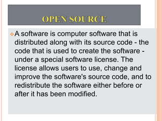 A software is computer software that is
distributed along with its source code - the
code that is used to create the software -
under a special software license. The
license allows users to use, change and
improve the software's source code, and to
redistribute the software either before or
after it has been modified.
 