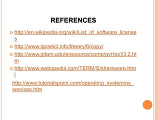 REFERENCES
 http://en.wikipedia.org/wiki/List_of_software_license
s
 http://www.igcseict.info/theory/6/copy/
 http://www.gitam.edu/eresource/comp/gvr(os)/3.2.ht
m
 http://www.webopedia.com/TERM/S/shareware.htm
l
http://www.tutorialspoint.com/operating_system/os_
services.htm
 