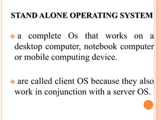 STAND ALONE OPERATING SYSTEM
 a complete Os that works on a
desktop computer, notebook computer
or mobile computing device.
 are called client OS because they also
work in conjunction with a server OS.
 