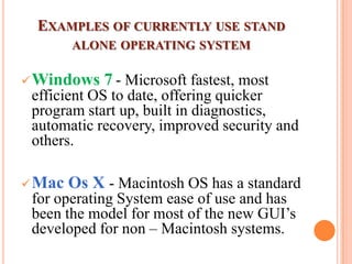 EXAMPLES OF CURRENTLY USE STAND
ALONE OPERATING SYSTEM
Windows 7 - Microsoft fastest, most
efficient OS to date, offering quicker
program start up, built in diagnostics,
automatic recovery, improved security and
others.
Mac Os X - Macintosh OS has a standard
for operating System ease of use and has
been the model for most of the new GUI’s
developed for non – Macintosh systems.
 