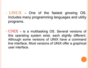  LINUX – One of the fastest growing OS.
Includes many programming languages and utility
programs.
 UNIX – is a multitasking OS. Several versions of
this operating system exist, each slightly different.
Although some versions of UNIX have a command
line interface. Most versions of UNIX offer a graphical
user interface.
 