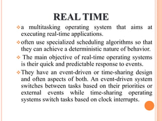REAL TIME
a multitasking operating system that aims at
executing real-time applications.
often use specialized scheduling algorithms so that
they can achieve a deterministic nature of behavior.
 The main objective of real-time operating systems
is their quick and predictable response to events.
They have an event-driven or time-sharing design
and often aspects of both. An event-driven system
switches between tasks based on their priorities or
external events while time-sharing operating
systems switch tasks based on clock interrupts.
 