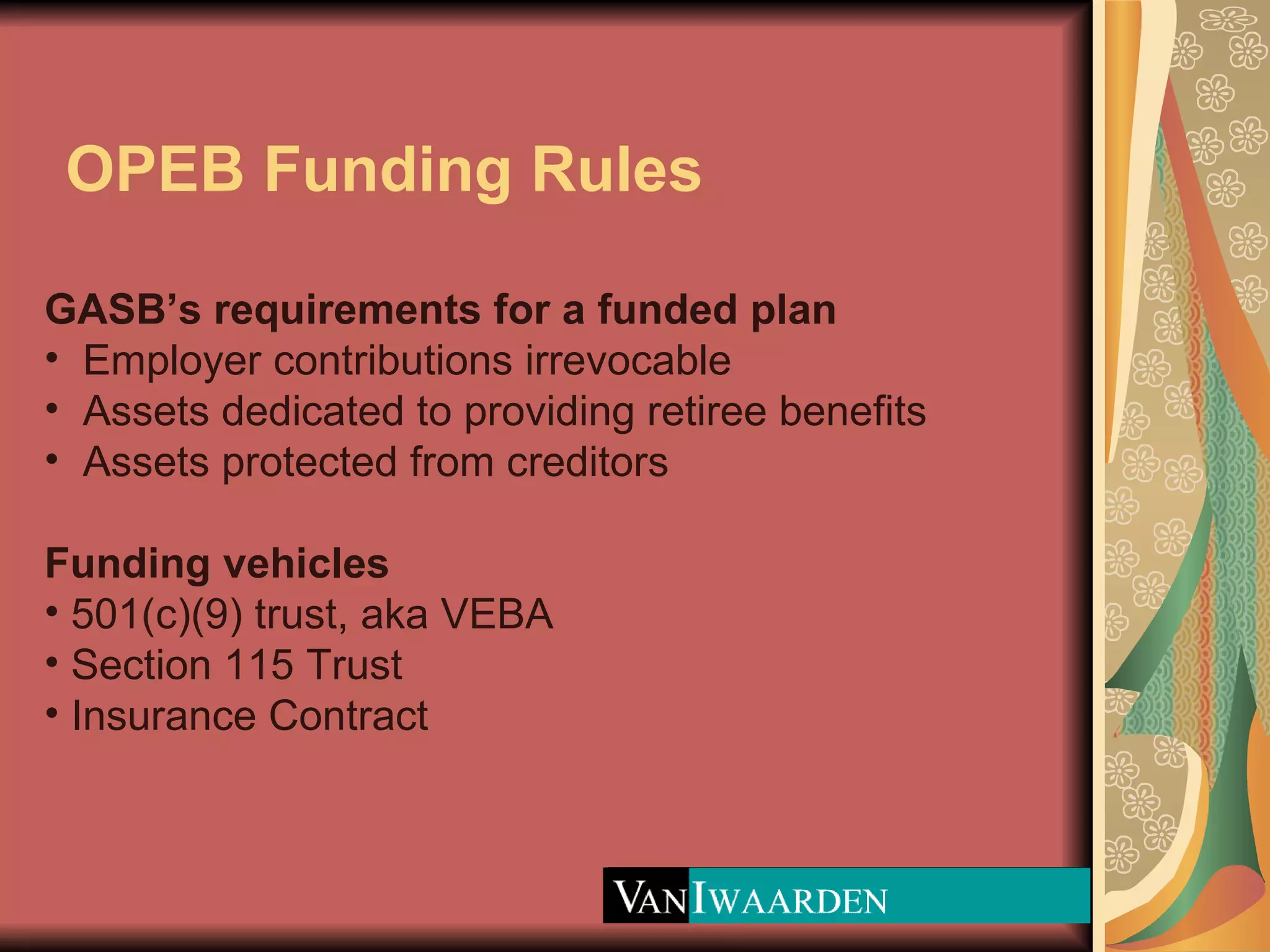OPEB Funding Rules GASB’s requirements for a funded plan Employer contributions irrevocable Assets dedicated to providing retiree benefits Assets protected from creditors Funding vehicles 501(c)(9) trust, aka VEBA  Section 115 Trust Insurance Contract 
