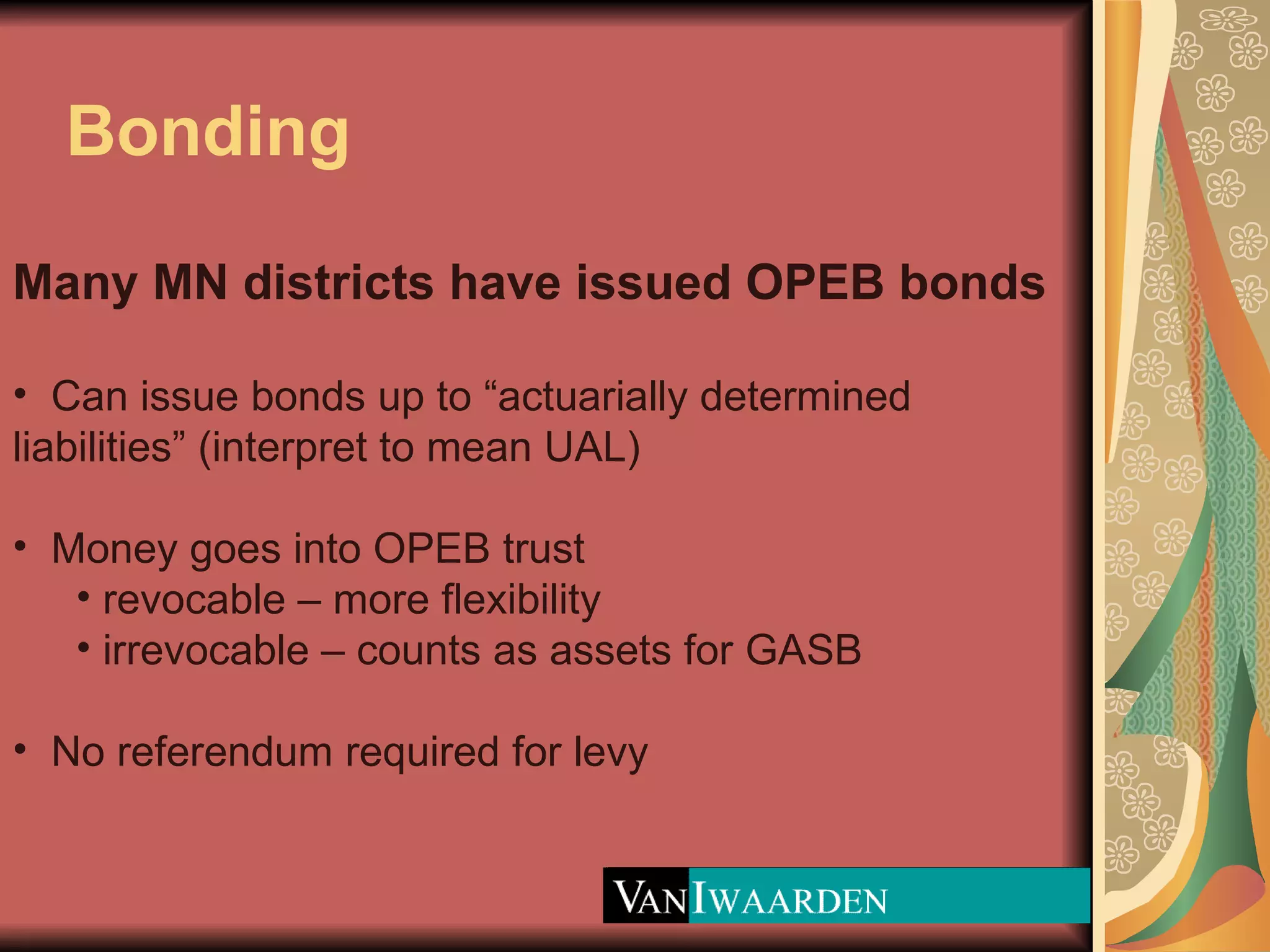 Bonding Many MN districts have issued OPEB bonds Can issue bonds up to “actuarially determined liabilities” (interpret to mean UAL) Money goes into OPEB trust  revocable – more flexibility irrevocable – counts as assets for GASB No referendum required for levy 