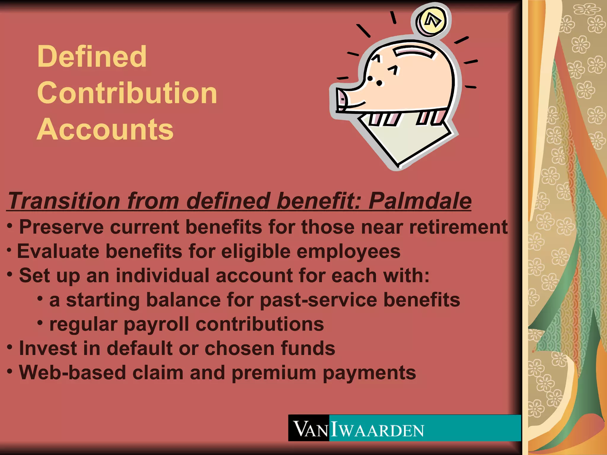 Defined Contribution Accounts Transition from defined benefit: Palmdale Preserve current benefits for those near retirement Evaluate benefits for eligible employees Set up an individual account for each with: a starting balance for past-service benefits regular payroll contributions  Invest in default or chosen funds Web-based claim and premium payments 