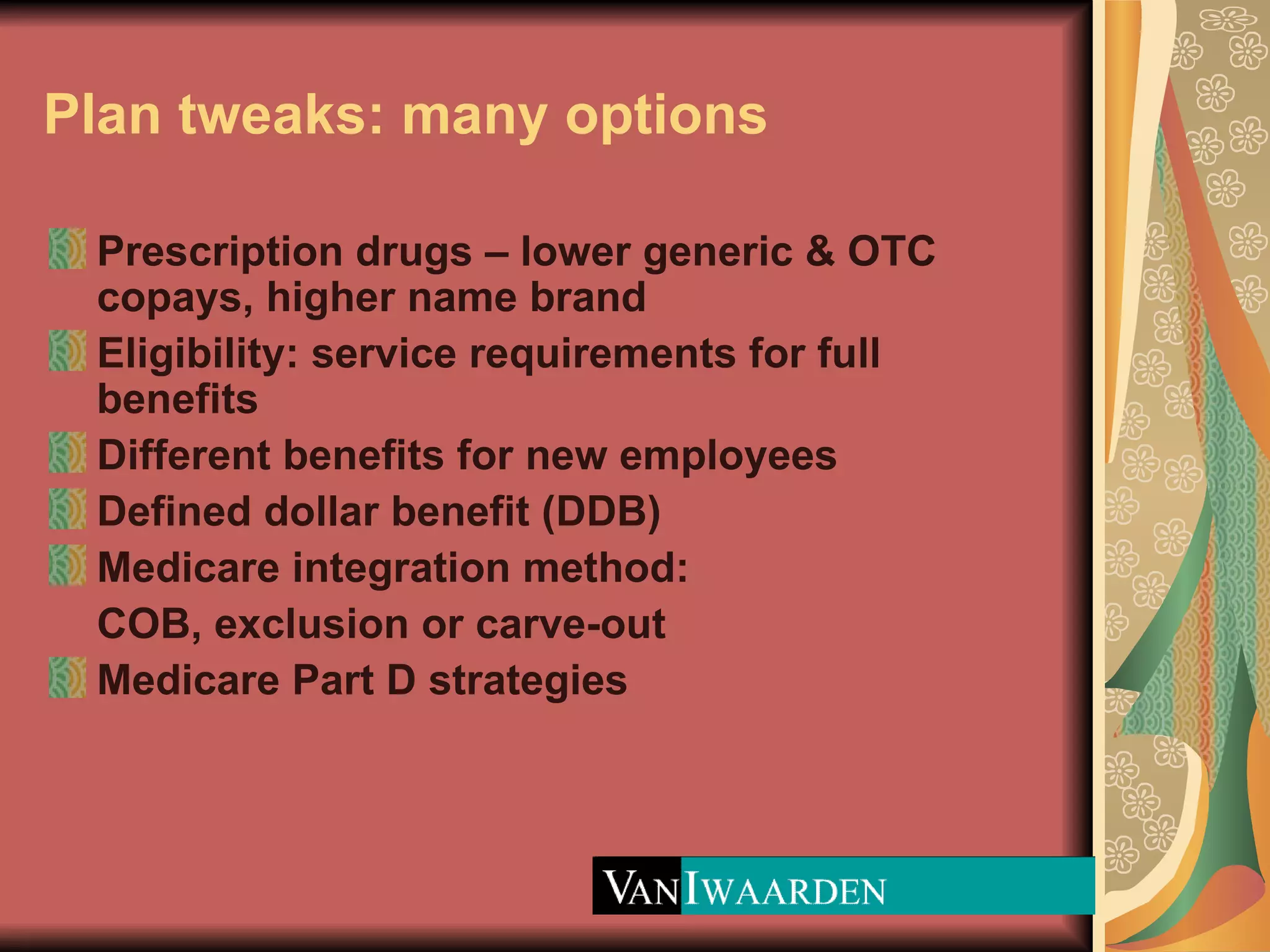 Plan tweaks: many options Prescription drugs – lower generic & OTC copays, higher name brand Eligibility: service requirements for full benefits Different benefits for new employees Defined dollar benefit (DDB) Medicare integration method:  COB, exclusion or carve-out Medicare Part D strategies 
