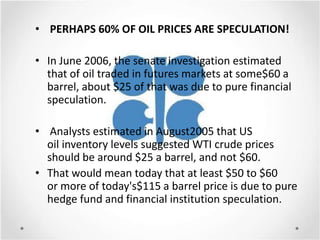 • PERHAPS 60% OF OIL PRICES ARE SPECULATION!

• In June 2006, the senate investigation estimated
  that of oil traded in futures markets at some$60 a
  barrel, about $25 of that was due to pure financial
  speculation.

• Analysts estimated in August2005 that US
  oil inventory levels suggested WTI crude prices
  should be around $25 a barrel, and not $60.
• That would mean today that at least $50 to $60
  or more of today's$115 a barrel price is due to pure
  hedge fund and financial institution speculation.
 