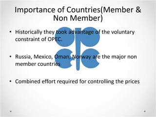 Importance of Countries(Member &
           Non Member)
• Historically they took advantage of the voluntary
  constraint of OPEC.

• Russia, Mexico, Oman, Norway are the major non
  member countries

• Combined effort required for controlling the prices
 