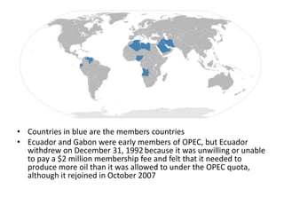 • Countries in blue are the members countries
• Ecuador and Gabon were early members of OPEC, but Ecuador
  withdrew on December 31, 1992 because it was unwilling or unable
  to pay a $2 million membership fee and felt that it needed to
  produce more oil than it was allowed to under the OPEC quota,
  although it rejoined in October 2007
 