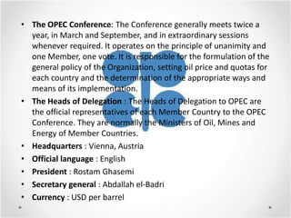• The OPEC Conference: The Conference generally meets twice a
  year, in March and September, and in extraordinary sessions
  whenever required. It operates on the principle of unanimity and
  one Member, one vote. It is responsible for the formulation of the
  general policy of the Organization, setting oil price and quotas for
  each country and the determination of the appropriate ways and
  means of its implementation.
• The Heads of Delegation : The Heads of Delegation to OPEC are
  the official representatives of each Member Country to the OPEC
  Conference. They are normally the Ministers of Oil, Mines and
  Energy of Member Countries.
• Headquarters : Vienna, Austria
• Official language : English
• President : Rostam Ghasemi
• Secretary general : Abdallah el-Badri
• Currency : USD per barrel
 
