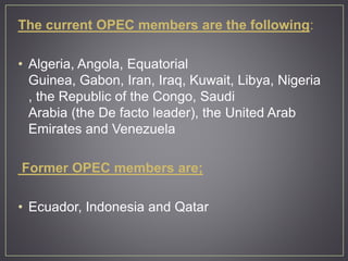 The current OPEC members are the following:
• Algeria, Angola, Equatorial
Guinea, Gabon, Iran, Iraq, Kuwait, Libya, Nigeria
, the Republic of the Congo, Saudi
Arabia (the De facto leader), the United Arab
Emirates and Venezuela
Former OPEC members are;
• Ecuador, Indonesia and Qatar
 