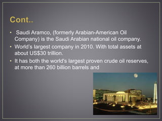 • Saudi Aramco, (formerly Arabian-American Oil
Company) is the Saudi Arabian national oil company.
• World’s largest company in 2010. With total assets at
about US$30 trillion.
• It has both the world's largest proven crude oil reserves,
at more than 260 billion barrels and
 