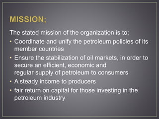 The stated mission of the organization is to;
• Coordinate and unify the petroleum policies of its
member countries
• Ensure the stabilization of oil markets, in order to
secure an efficient, economic and
regular supply of petroleum to consumers
• A steady income to producers
• fair return on capital for those investing in the
petroleum industry
 
